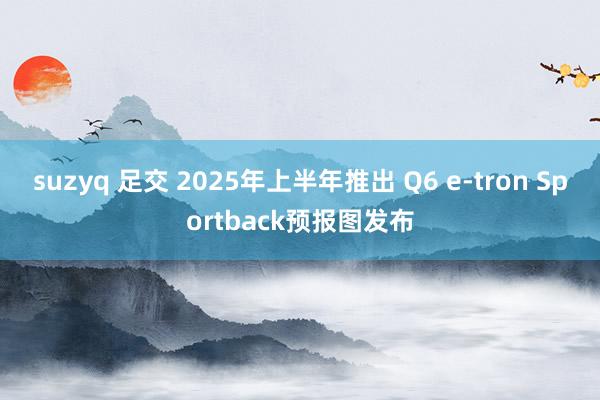 suzyq 足交 2025年上半年推出 Q6 e-tron Sportback预报图发布