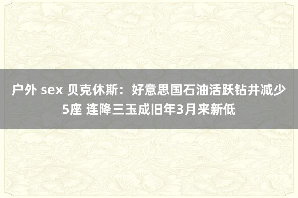 户外 sex 贝克休斯：好意思国石油活跃钻井减少5座 连降三玉成旧年3月来新低