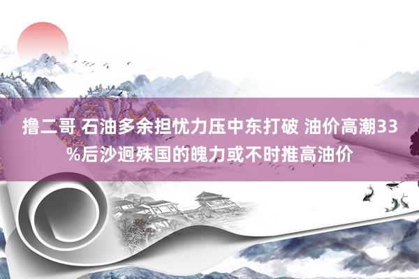 撸二哥 石油多余担忧力压中东打破 油价高潮33%后沙迥殊国的魄力或不时推高油价