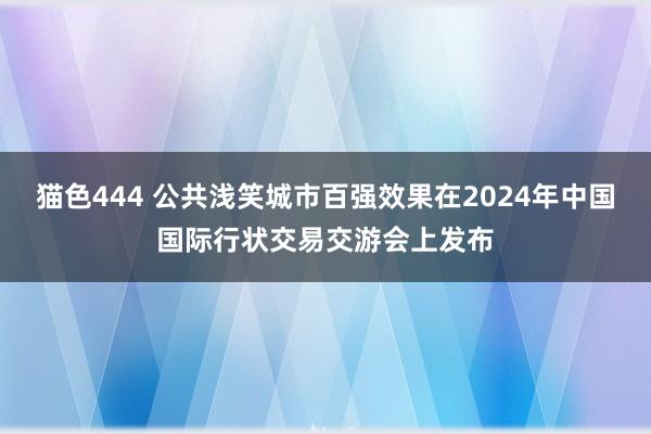 猫色444 公共浅笑城市百强效果在2024年中国国际行状交易交游会上发布