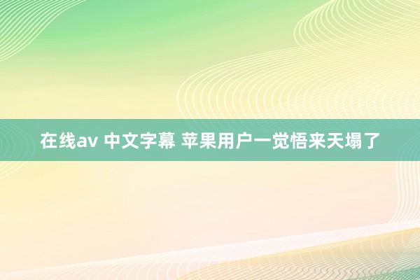 在线av 中文字幕 苹果用户一觉悟来天塌了