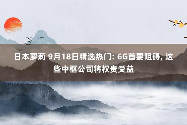 日本萝莉 9月18日精选热门: 6G首要阻碍， 这些中枢公司将权贵受益