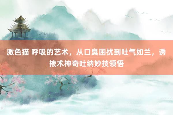 激色猫 呼吸的艺术，从口臭困扰到吐气如兰，诱掖术神奇吐纳妙技领悟