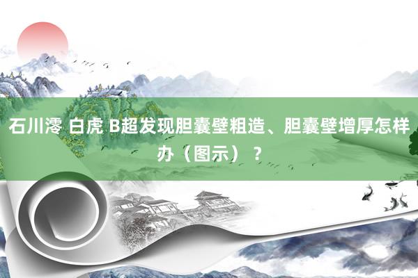 石川澪 白虎 B超发现胆囊壁粗造、胆囊壁增厚怎样办（图示） ？