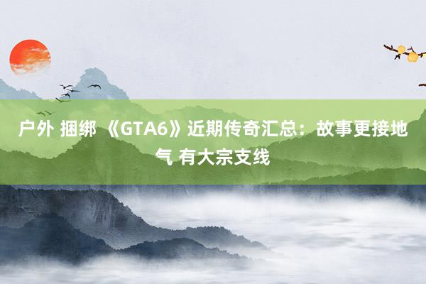 户外 捆绑 《GTA6》近期传奇汇总：故事更接地气 有大宗支线