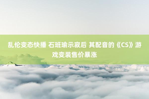 乱伦变态快播 石班瑜示寂后 其配音的《CS》游戏变装售价暴涨