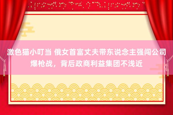 激色猫小叮当 俄女首富丈夫带东说念主强闯公司爆枪战，背后政商利益集团不浅近