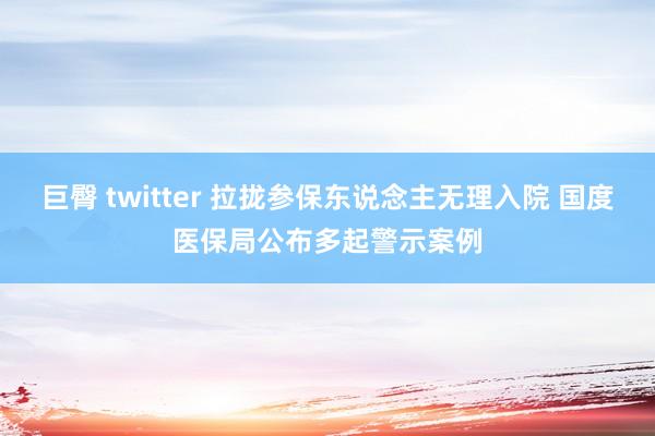 巨臀 twitter 拉拢参保东说念主无理入院 国度医保局公布多起警示案例