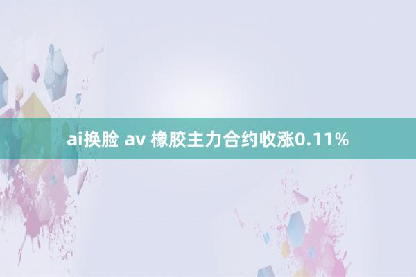 ai换脸 av 橡胶主力合约收涨0.11%