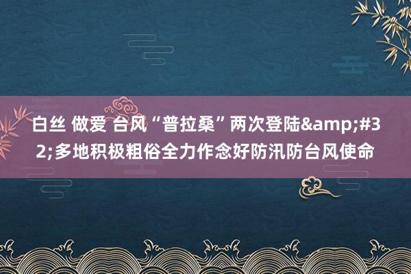 白丝 做爱 台风“普拉桑”两次登陆&#32;多地积极粗俗全力作念好防汛防台风使命