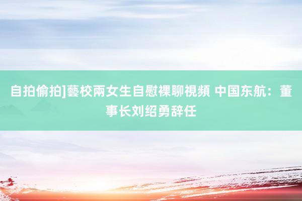 自拍偷拍]藝校兩女生自慰裸聊視頻 中国东航：董事长刘绍勇辞任