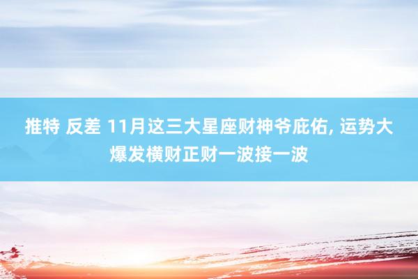 推特 反差 11月这三大星座财神爷庇佑， 运势大爆发横财正财一波接一波