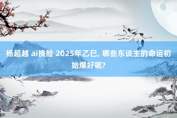 杨超越 ai换脸 2025年乙巳， 哪些东谈主的命运初始爆好呢?