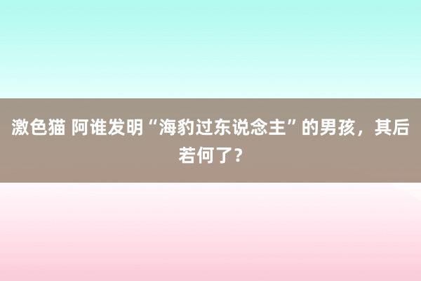 激色猫 阿谁发明“海豹过东说念主”的男孩，其后若何了？