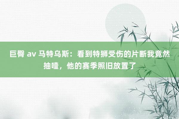 巨臀 av 马特乌斯：看到特狮受伤的片断我竟然抽噎，他的赛季照旧放置了