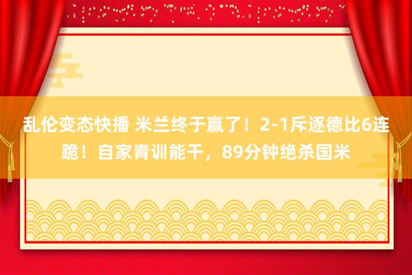 乱伦变态快播 米兰终于赢了！2-1斥逐德比6连跪！自家青训能干，89分钟绝杀国米