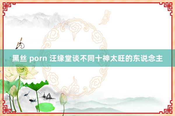 黑丝 porn 汪缘堂谈不同十神太旺的东说念主