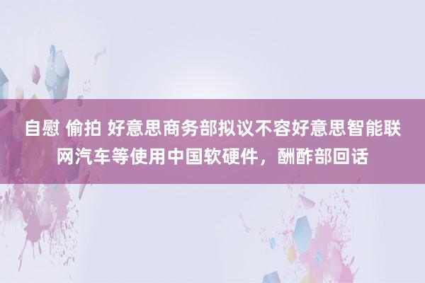 自慰 偷拍 好意思商务部拟议不容好意思智能联网汽车等使用中国软硬件，酬酢部回话