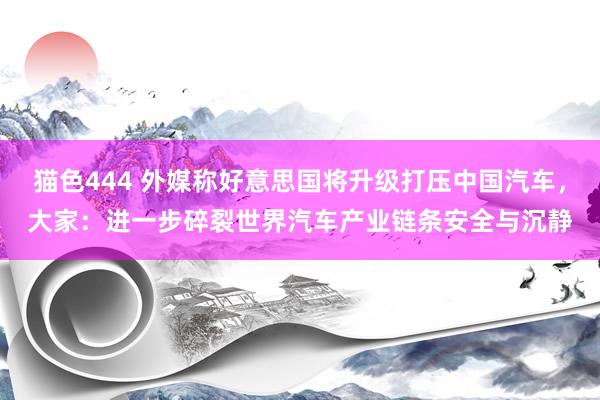 猫色444 外媒称好意思国将升级打压中国汽车，大家：进一步碎裂世界汽车产业链条安全与沉静