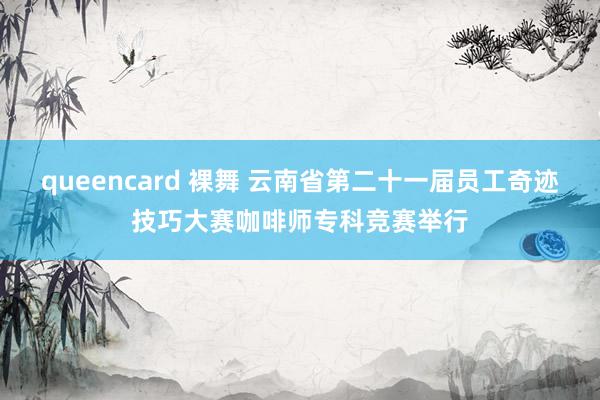 queencard 裸舞 云南省第二十一届员工奇迹技巧大赛咖啡师专科竞赛举行