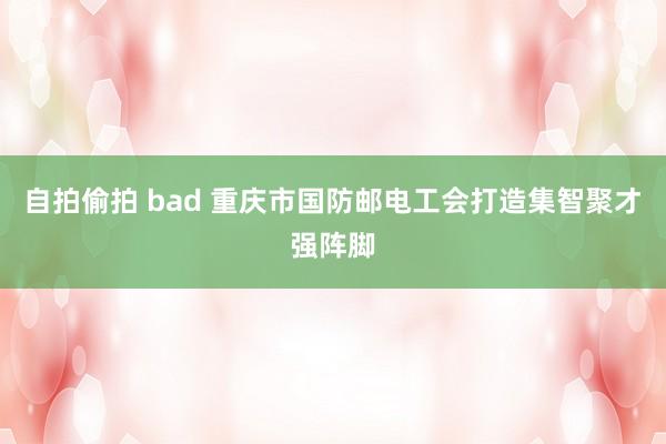 自拍偷拍 bad 重庆市国防邮电工会打造集智聚才强阵脚