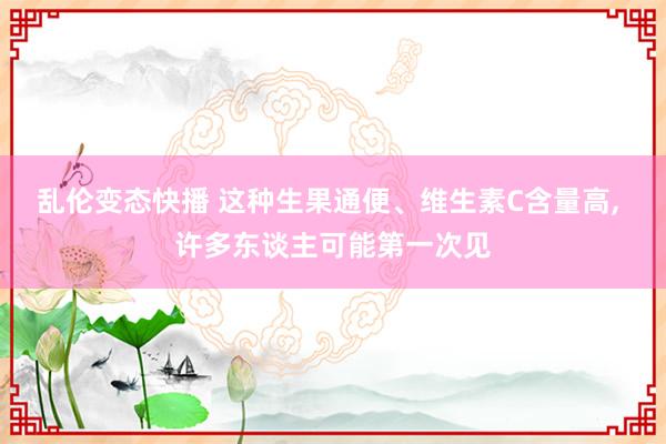 乱伦变态快播 这种生果通便、维生素C含量高， 许多东谈主可能第一次见