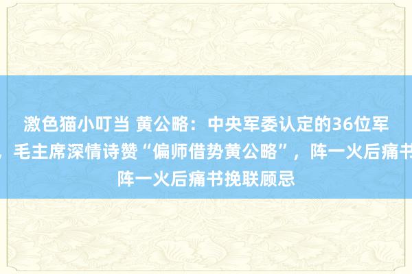 激色猫小叮当 黄公略：中央军委认定的36位军事家之一，毛主席深情诗赞“偏师借势黄公略”，阵一火后痛书挽联顾忌