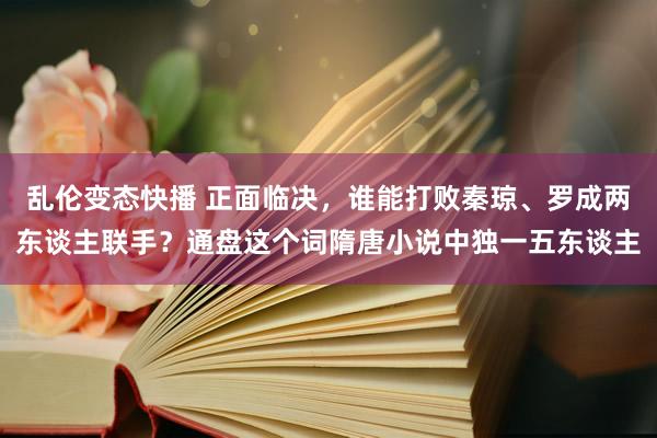 乱伦变态快播 正面临决，谁能打败秦琼、罗成两东谈主联手？通盘这个词隋唐小说中独一五东谈主