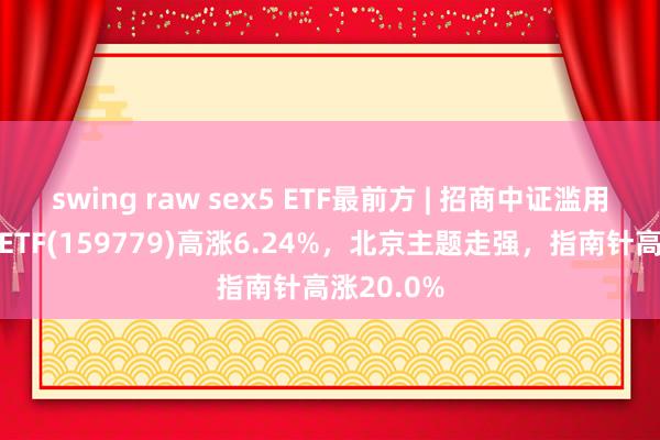 swing raw sex5 ETF最前方 | 招商中证滥用电子主题ETF(159779)高涨6.24%，北京主题走强，指南针高涨20.0%