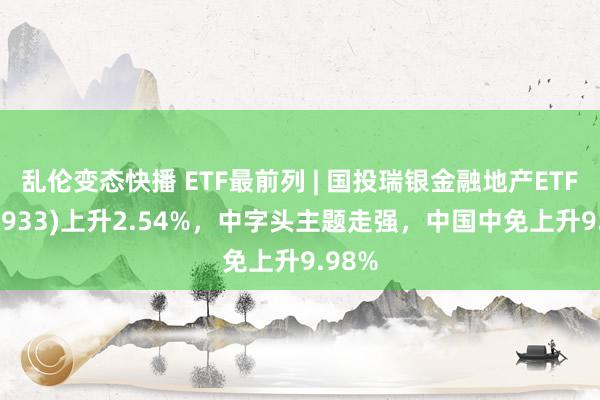 乱伦变态快播 ETF最前列 | 国投瑞银金融地产ETF(159933)上升2.54%，中字头主题走强，中国中免上升9.98%