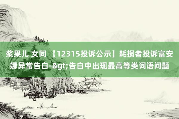 浆果儿 女同 【12315投诉公示】耗损者投诉富安娜异常告白->告白中出现最高等类词语问题