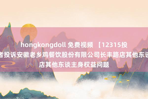 hongkongdoll 免费视频 【12315投诉公示】破费者投诉安徽老乡鸡餐饮股份有限公司长丰路店其他东谈主身权益问题