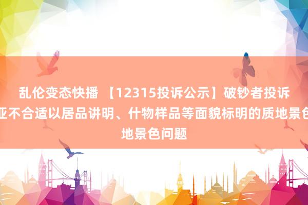 乱伦变态快播 【12315投诉公示】破钞者投诉索菲亚不合适以居品讲明、什物样品等面貌标明的质地景色问题