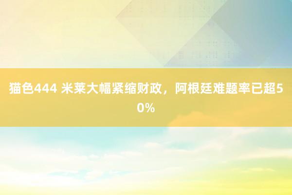 猫色444 米莱大幅紧缩财政，阿根廷难题率已超50%