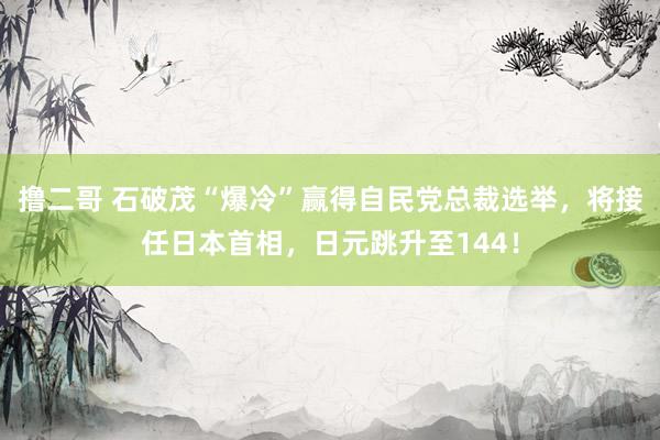 撸二哥 石破茂“爆冷”赢得自民党总裁选举，将接任日本首相，日元跳升至144！