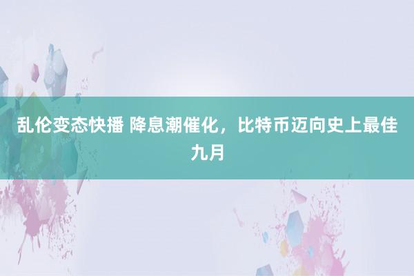 乱伦变态快播 降息潮催化，比特币迈向史上最佳九月