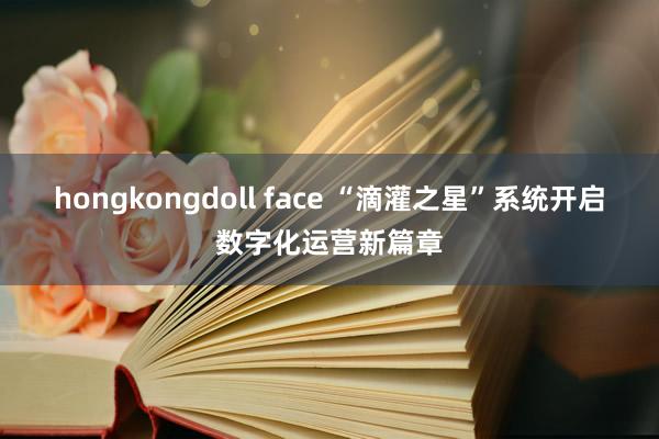 hongkongdoll face “滴灌之星”系统开启数字化运营新篇章