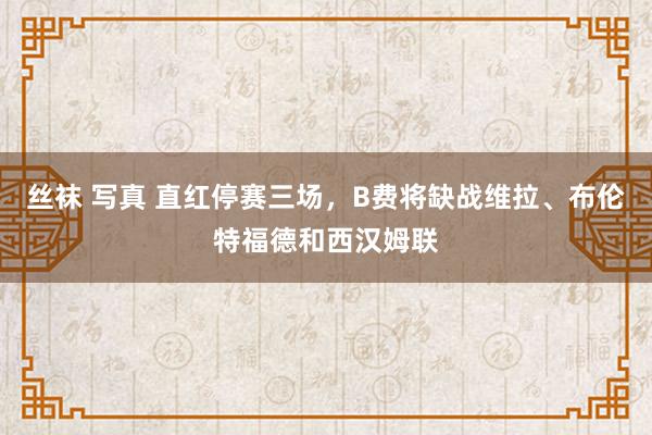 丝袜 写真 直红停赛三场，B费将缺战维拉、布伦特福德和西汉姆联