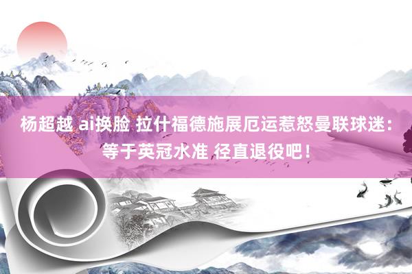 杨超越 ai换脸 拉什福德施展厄运惹怒曼联球迷：等于英冠水准 径直退役吧！