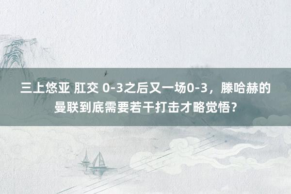 三上悠亚 肛交 0-3之后又一场0-3，滕哈赫的曼联到底需要若干打击才略觉悟？