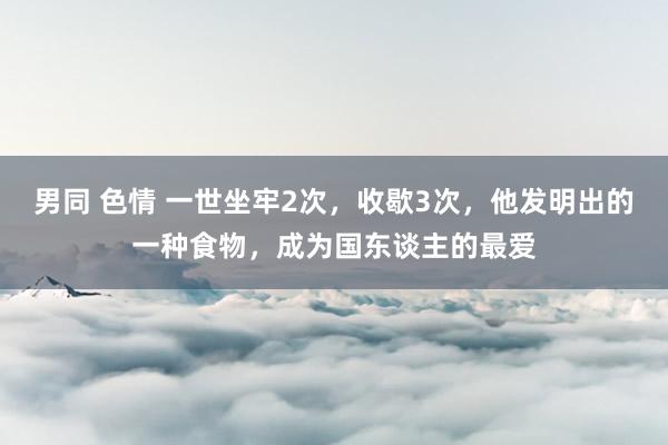 男同 色情 一世坐牢2次，收歇3次，他发明出的一种食物，成为国东谈主的最爱