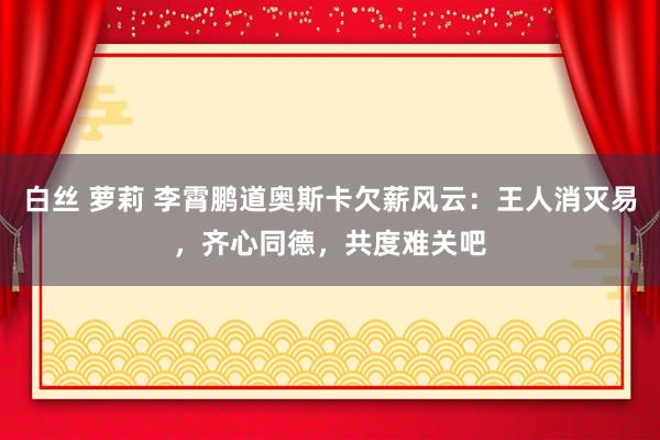 白丝 萝莉 李霄鹏道奥斯卡欠薪风云：王人消灭易，齐心同德，共度难关吧