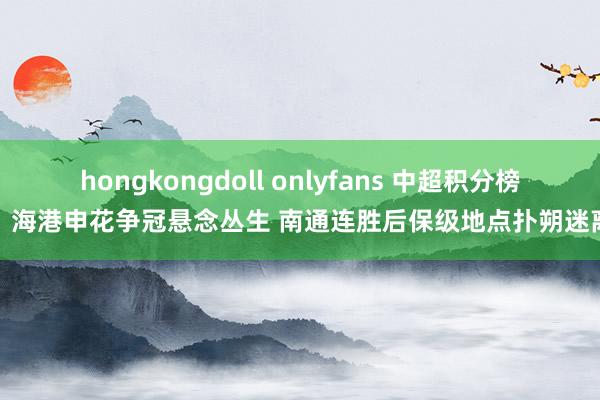 hongkongdoll onlyfans 中超积分榜：海港申花争冠悬念丛生 南通连胜后保级地点扑朔迷离