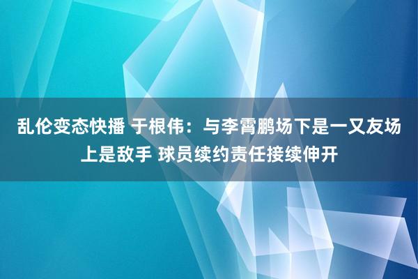 乱伦变态快播 于根伟：与李霄鹏场下是一又友场上是敌手 球员续约责任接续伸开