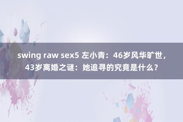 swing raw sex5 左小青：46岁风华旷世，43岁离婚之谜：她追寻的究竟是什么？