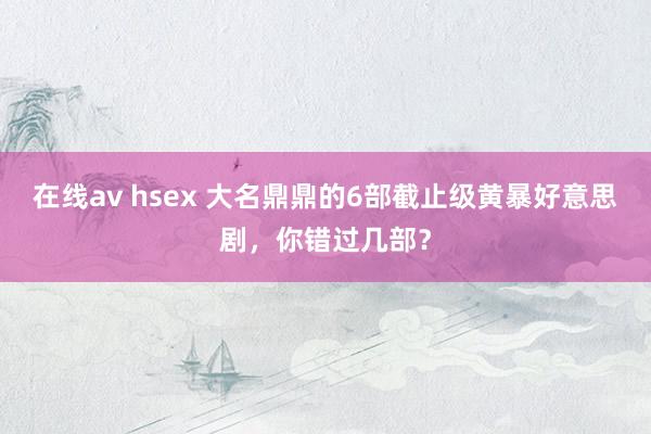 在线av hsex 大名鼎鼎的6部截止级黄暴好意思剧，你错过几部？