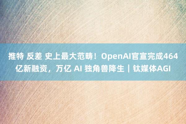 推特 反差 史上最大范畴！OpenAI官宣完成464亿新融资，万亿 AI 独角兽降生｜钛媒体AGI