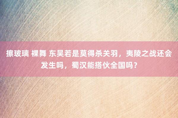 擦玻璃 裸舞 东吴若是莫得杀关羽，夷陵之战还会发生吗，蜀汉能搭伙全国吗？