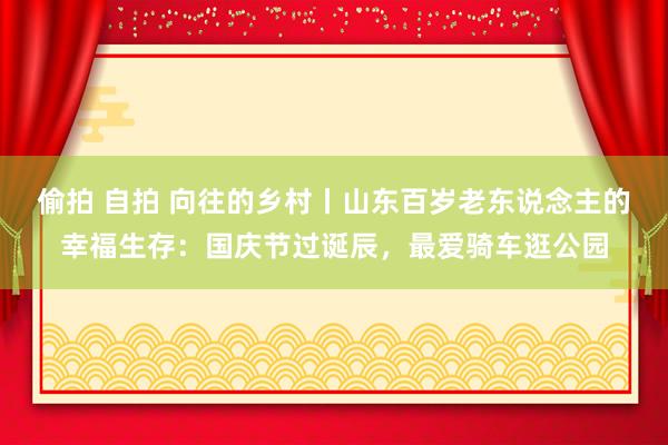 偷拍 自拍 向往的乡村丨山东百岁老东说念主的幸福生存：国庆节过诞辰，最爱骑车逛公园