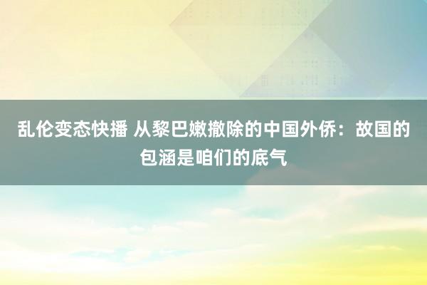 乱伦变态快播 从黎巴嫩撤除的中国外侨：故国的包涵是咱们的底气